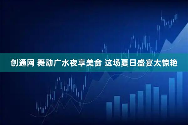 创通网 舞动广水夜享美食 这场夏日盛宴太惊艳