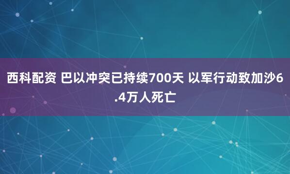 西科配资 巴以冲突已持续700天 以军行动致加沙6.4万人死亡