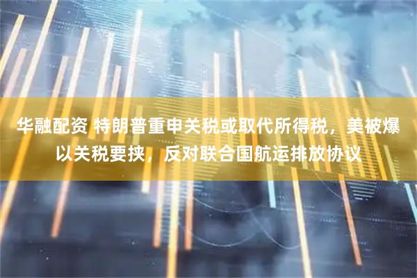 华融配资 特朗普重申关税或取代所得税，美被爆以关税要挟，反对联合国航运排放协议