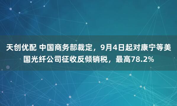 天创优配 中国商务部裁定，9月4日起对康宁等美国光纤公司征收反倾销税，最高78.2%