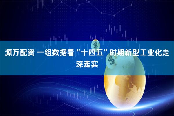 源万配资 一组数据看“十四五”时期新型工业化走深走实