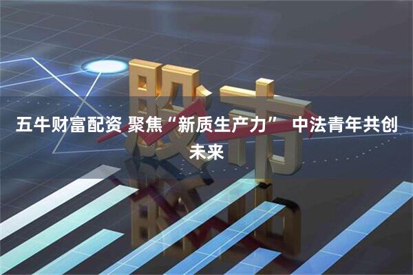 五牛财富配资 聚焦“新质生产力”  中法青年共创未来