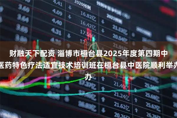 财融天下配资 淄博市桓台县2025年度第四期中医药特色疗法适宜技术培训班在桓台县中医院顺利举办