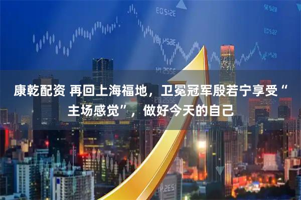 康乾配资 再回上海福地，卫冕冠军殷若宁享受“主场感觉”，做好今天的自己