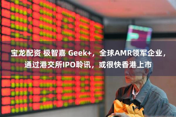 宝龙配资 极智嘉 Geek+，全球AMR领军企业，通过港交所IPO聆讯，或很快香港上市