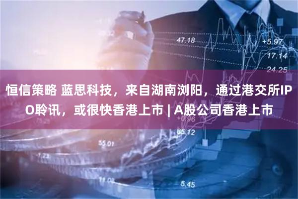 恒信策略 蓝思科技，来自湖南浏阳，通过港交所IPO聆讯，或很快香港上市 | A股公司香港上市
