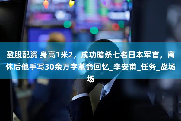 盈股配资 身高1米2，成功暗杀七名日本军官，离休后他手写30余万字革命回忆_李安甫_任务_战场