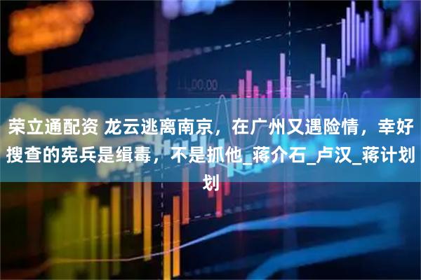 荣立通配资 龙云逃离南京，在广州又遇险情，幸好搜查的宪兵是缉毒，不是抓他_蒋介石_卢汉_蒋计划