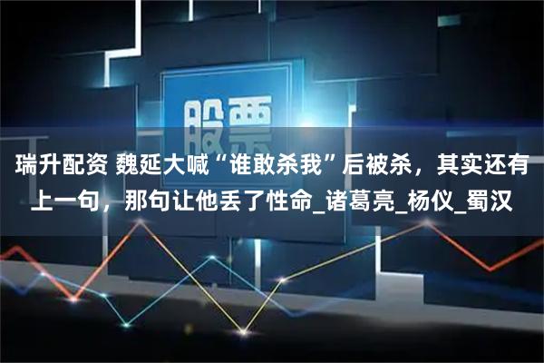 瑞升配资 魏延大喊“谁敢杀我”后被杀，其实还有上一句，那句让他丢了性命_诸葛亮_杨仪_蜀汉