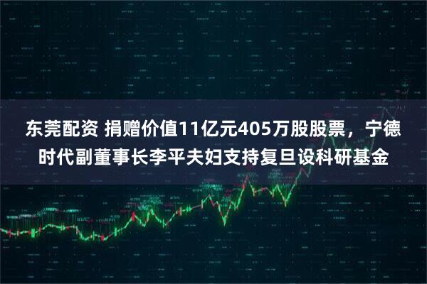 东莞配资 捐赠价值11亿元405万股股票，宁德时代副董事长李平夫妇支持复旦设科研基金