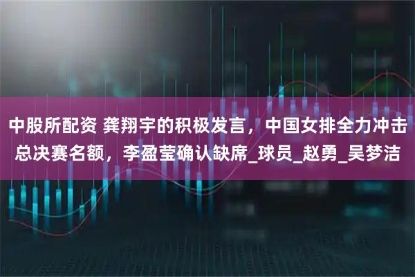 中股所配资 龚翔宇的积极发言，中国女排全力冲击总决赛名额，李盈莹确认缺席_球员_赵勇_吴梦洁