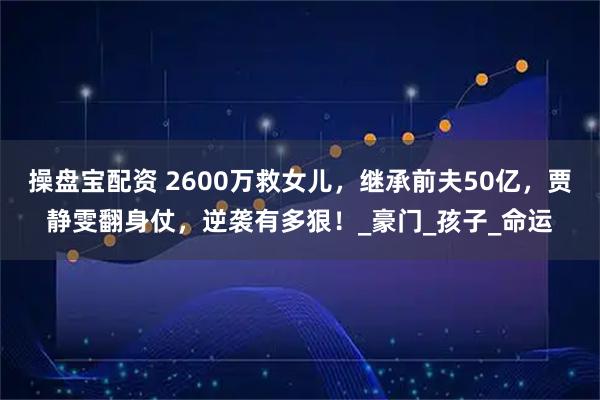 操盘宝配资 2600万救女儿，继承前夫50亿，贾静雯翻身仗，逆袭有多狠！_豪门_孩子_命运