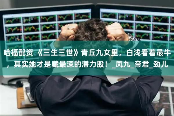 哈福配资 《三生三世》青丘九女里，白浅看着最牛，其实她才是藏最深的潜力股！_凤九_帝君_劲儿