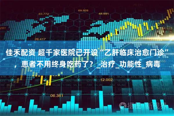 佳禾配资 超千家医院已开设“乙肝临床治愈门诊”，患者不用终身吃药了？_治疗_功能性_病毒