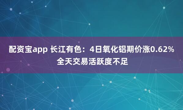 配资宝app 长江有色：4日氧化铝期价涨0.62% 全天交易活跃度不足