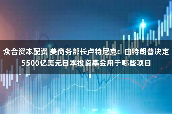 众合资本配资 美商务部长卢特尼克：由特朗普决定5500亿美元日本投资基金用于哪些项目