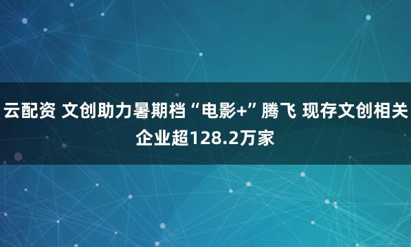 云配资 文创助力暑期档“电影+”腾飞 现存文创相关企业超128.2万家