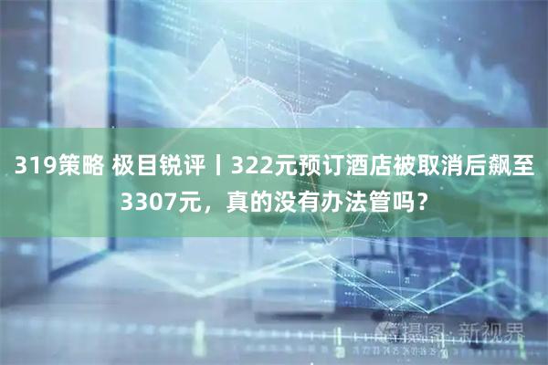 319策略 极目锐评丨322元预订酒店被取消后飙至3307元,真的没有办法管吗?