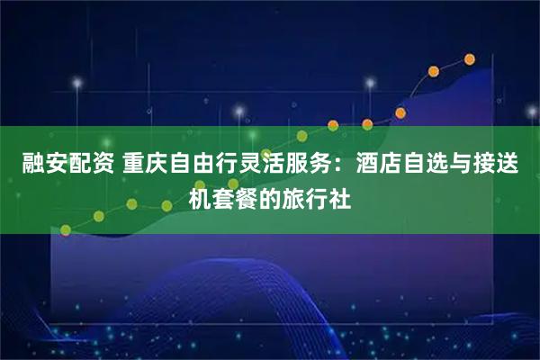 融安配资 重庆自由行灵活服务：酒店自选与接送机套餐的旅行社