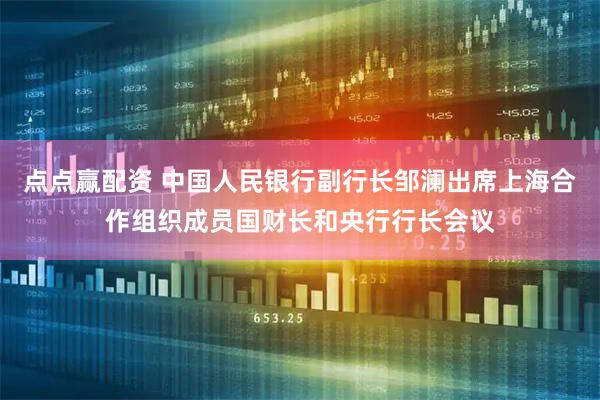 点点赢配资 中国人民银行副行长邹澜出席上海合作组织成员国财长和央行行长会议