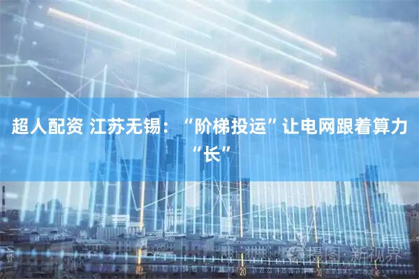 超人配资 江苏无锡：“阶梯投运”让电网跟着算力“长”